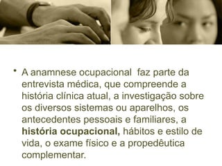 • A anamnese ocupacional faz parte da
entrevista médica, que compreende a
história clínica atual, a investigação sobre
os diversos sistemas ou aparelhos, os
antecedentes pessoais e familiares, a
história ocupacional, hábitos e estilo de
vida, o exame físico e a propedêutica
complementar.
 