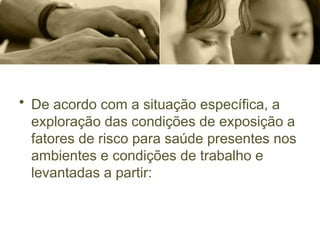 • De acordo com a situação específica, a
exploração das condições de exposição a
fatores de risco para saúde presentes nos
ambientes e condições de trabalho e
levantadas a partir:
 