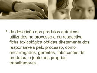 • da descrição dos produtos químicos
utilizados no processo e da respectiva
ficha toxicológica obtidas diretamente dos
responsáveis pelo processo, como
encarregados, gerentes, fabricantes de
produtos, e junto aos próprios
trabalhadores.
 
