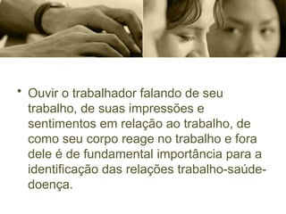 • Ouvir o trabalhador falando de seu
trabalho, de suas impressões e
sentimentos em relação ao trabalho, de
como seu corpo reage no trabalho e fora
dele é de fundamental importância para a
identificação das relações trabalho-saúde-
doença.
 
