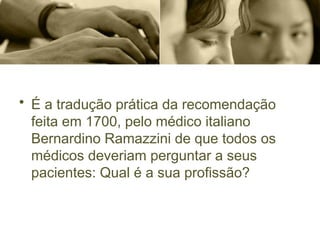 • É a tradução prática da recomendação
feita em 1700, pelo médico italiano
Bernardino Ramazzini de que todos os
médicos deveriam perguntar a seus
pacientes: Qual é a sua profissão?
 