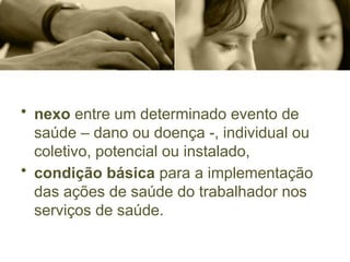 • nexo entre um determinado evento de
saúde – dano ou doença -, individual ou
coletivo, potencial ou instalado,
• condição básica para a implementação
das ações de saúde do trabalhador nos
serviços de saúde.
 