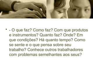• - O que faz? Como faz? Com que produtos
e instrumentos? Quanto faz? Onde? Em
que condições? Há quanto tempo? Como
se sente e o que pensa sobre seu
trabalho? Conhece outros trabalhadores
com problemas semelhantes aos seus?
 