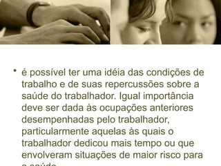 • é possível ter uma idéia das condições de
trabalho e de suas repercussões sobre a
saúde do trabalhador. Igual importância
deve ser dada às ocupações anteriores
desempenhadas pelo trabalhador,
particularmente aquelas às quais o
trabalhador dedicou mais tempo ou que
envolveram situações de maior risco para
 