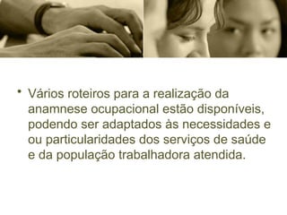 • Vários roteiros para a realização da
anamnese ocupacional estão disponíveis,
podendo ser adaptados às necessidades e
ou particularidades dos serviços de saúde
e da população trabalhadora atendida.
 
