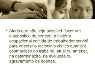 • Ainda que não seja possível fazer um
diagnóstico de certeza, a história
ocupacional colhida do trabalhador servirá
para orientar o raciocínio clínico quanto à
contribuição do trabalho, atual ou anterior,
na determinação, na evolução ou
agravamento da doença.
 