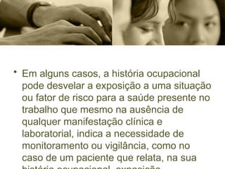 • Em alguns casos, a história ocupacional
pode desvelar a exposição a uma situação
ou fator de risco para a saúde presente no
trabalho que mesmo na ausência de
qualquer manifestação clínica e
laboratorial, indica a necessidade de
monitoramento ou vigilância, como no
caso de um paciente que relata, na sua
 