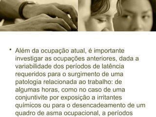• Além da ocupação atual, é importante
investigar as ocupações anteriores, dada a
variabilidade dos períodos de latência
requeridos para o surgimento de uma
patologia relacionada ao trabalho: de
algumas horas, como no caso de uma
conjuntivite por exposição a irritantes
químicos ou para o desencadeamento de um
quadro de asma ocupacional, a períodos
 