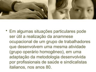 • Em algumas situações particulares pode
ser útil a realização da anamnese
ocupacional de um grupo de trabalhadores
que desenvolvem uma mesma atividade
(grupo operário homogêneo), em uma
adaptação da metodologia desenvolvida
por profissionais de saúde e sindicalistas
italianos, nos anos 80.
 