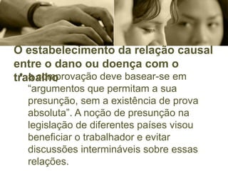 O estabelecimento da relação causal
entre o dano ou doença com o
trabalho
• a comprovação deve basear-se em
“argumentos que permitam a sua
presunção, sem a existência de prova
absoluta”. A noção de presunção na
legislação de diferentes países visou
beneficiar o trabalhador e evitar
discussões intermináveis sobre essas
relações.
 