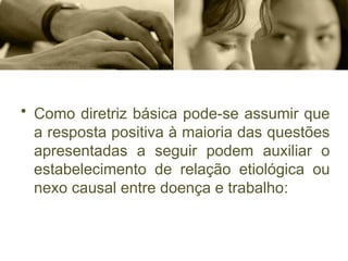 • Como diretriz básica pode-se assumir que
a resposta positiva à maioria das questões
apresentadas a seguir podem auxiliar o
estabelecimento de relação etiológica ou
nexo causal entre doença e trabalho:
 