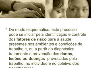 • De modo esquemático, este processo
pode se iniciar pela identificação e controle
dos fatores de risco para a saúde
presentes nos ambientes e condições de
trabalho e, ou a partir do diagnóstico,
tratamento e prevenção dos danos,
lesões ou doenças provocados pelo
trabalho, no indivíduo e no coletivo dos
 