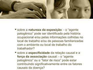· sobre a natureza da exposição: - o “agente
patogênico” pode ser identificado pela história
ocupacional e/ou pelas informações colhidas no
local de trabalho e/ou de pessoas familiarizadas
com o ambiente ou local de trabalho do
trabalhador?
· sobre a especificidade da relação causal e a
força da associação causal: - o “agente
patogênico” ou o “fator de risco” pode estar
contribuindo significativamente entre os fatores
causais da doença?
 