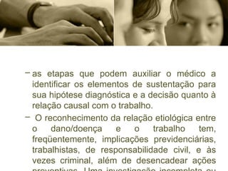 – as etapas que podem auxiliar o médico a
identificar os elementos de sustentação para
sua hipótese diagnóstica e a decisão quanto à
relação causal com o trabalho.
– O reconhecimento da relação etiológica entre
o dano/doença e o trabalho tem,
freqüentemente, implicações previdenciárias,
trabalhistas, de responsabilidade civil, e às
vezes criminal, além de desencadear ações
 
