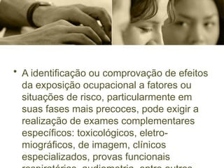 • A identificação ou comprovação de efeitos
da exposição ocupacional a fatores ou
situações de risco, particularmente em
suas fases mais precoces, pode exigir a
realização de exames complementares
específicos: toxicológicos, eletro-
miográficos, de imagem, clínicos
especializados, provas funcionais
 