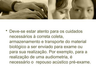 • Deve-se estar atento para os cuidados
necessários à correta coleta,
armazenamento e transporte do material
biológico a ser enviado para exame ou
para sua realização. Por exemplo, para a
realização de uma audiometria, é
necessário o repouso acústico pré-exame.
 