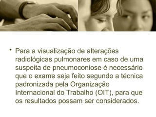 • Para a visualização de alterações
radiológicas pulmonares em caso de uma
suspeita de pneumoconiose é necessário
que o exame seja feito segundo a técnica
padronizada pela Organização
Internacional do Trabalho (OIT), para que
os resultados possam ser considerados.
 