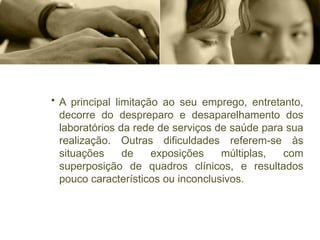 • A principal limitação ao seu emprego, entretanto,
decorre do despreparo e desaparelhamento dos
laboratórios da rede de serviços de saúde para sua
realização. Outras dificuldades referem-se às
situações de exposições múltiplas, com
superposição de quadros clínicos, e resultados
pouco característicos ou inconclusivos.
 