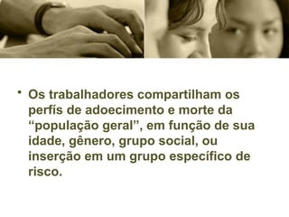 • Os trabalhadores compartilham os
perfís de adoecimento e morte da
“população geral”, em função de sua
idade, gênero, grupo social, ou
inserção em um grupo específico de
risco.
 