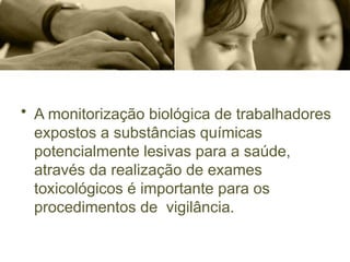 • A monitorização biológica de trabalhadores
expostos a substâncias químicas
potencialmente lesivas para a saúde,
através da realização de exames
toxicológicos é importante para os
procedimentos de vigilância.
 