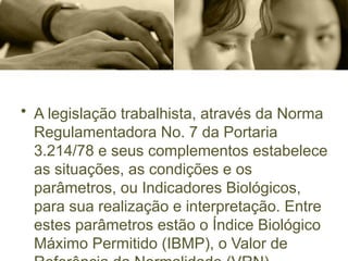 • A legislação trabalhista, através da Norma
Regulamentadora No. 7 da Portaria
3.214/78 e seus complementos estabelece
as situações, as condições e os
parâmetros, ou Indicadores Biológicos,
para sua realização e interpretação. Entre
estes parâmetros estão o Índice Biológico
Máximo Permitido (IBMP), o Valor de
 