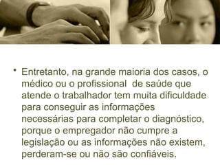 • Entretanto, na grande maioria dos casos, o
médico ou o profissional de saúde que
atende o trabalhador tem muita dificuldade
para conseguir as informações
necessárias para completar o diagnóstico,
porque o empregador não cumpre a
legislação ou as informações não existem,
perderam-se ou não são confiáveis.
 