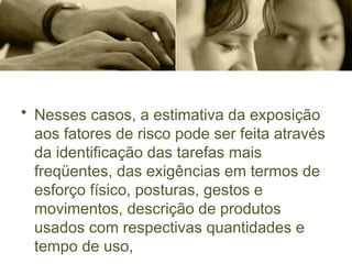 • Nesses casos, a estimativa da exposição
aos fatores de risco pode ser feita através
da identificação das tarefas mais
freqüentes, das exigências em termos de
esforço físico, posturas, gestos e
movimentos, descrição de produtos
usados com respectivas quantidades e
tempo de uso,
 