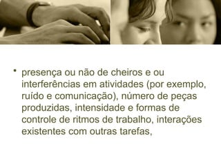 • presença ou não de cheiros e ou
interferências em atividades (por exemplo,
ruído e comunicação), número de peças
produzidas, intensidade e formas de
controle de ritmos de trabalho, interações
existentes com outras tarefas,
 