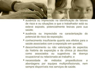 • Entre as principais dificuldades para o
estabelecimento do nexo ou da relação
doença-trabalho estão:
· ausência ou imprecisão na identificação de fatores
de risco e ou situações a que o trabalhador está ou
esteve exposto, potencialmente lesivas para sua
saúde;
· ausência ou imprecisão na caracterização do
potencial de risco da exposição;
· conhecimento insuficiente quanto aos efeitos para a
saúde associados com a exposição em questão;
· desconhecimento ou não valorização de aspectos
da história de exposição e da clínica já descritos
como associados ou sugestivos de doença
ocupacional ou relacionada ao trabalho; e
· necessidade de métodos propedêuticos e
abordagens por equipes multiprofissionais, nem
sempre disponíveis nos serviços de saúde.
 