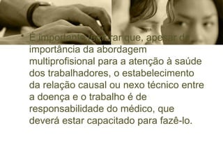 • É importante lembrar que, apesar da
importância da abordagem
multiprofisional para a atenção à saúde
dos trabalhadores, o estabelecimento
da relação causal ou nexo técnico entre
a doença e o trabalho é de
responsabilidade do médico, que
deverá estar capacitado para fazê-lo.
 