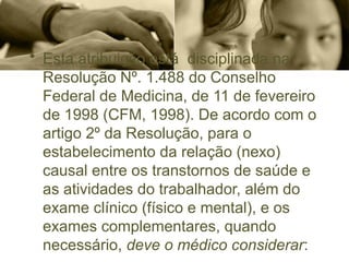 • Esta atribuição está disciplinada na
Resolução Nº. 1.488 do Conselho
Federal de Medicina, de 11 de fevereiro
de 1998 (CFM, 1998). De acordo com o
artigo 2º da Resolução, para o
estabelecimento da relação (nexo)
causal entre os transtornos de saúde e
as atividades do trabalhador, além do
exame clínico (físico e mental), e os
exames complementares, quando
necessário, deve o médico considerar:
 