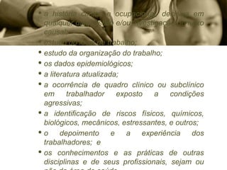 · a história clínica e ocupacional, decisiva em
qualquer diagnóstico e/ou investigação de nexo
causal;
· estudo do local de trabalho;
· estudo da organização do trabalho;
· os dados epidemiológicos;
· a literatura atualizada;
· a ocorrência de quadro clínico ou subclínico
em trabalhador exposto a condições
agressivas;
· a identificação de riscos físicos, químicos,
biológicos, mecânicos, estressantes, e outros;
· o depoimento e a experiência dos
trabalhadores; e
· os conhecimentos e as práticas de outras
disciplinas e de seus profissionais, sejam ou
 