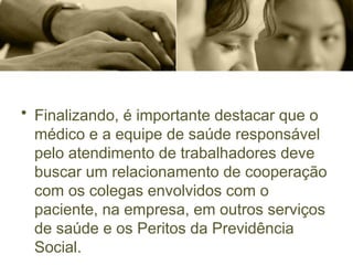 • Finalizando, é importante destacar que o
médico e a equipe de saúde responsável
pelo atendimento de trabalhadores deve
buscar um relacionamento de cooperação
com os colegas envolvidos com o
paciente, na empresa, em outros serviços
de saúde e os Peritos da Previdência
Social.
 