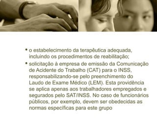 · o estabelecimento da terapêutica adequada,
incluindo os procedimentos de reabilitação;
· solicitação à empresa de emissão da Comunicação
de Acidente do Trabalho (CAT) para o INSS,
responsabilizando-se pelo preenchimento do
Laudo de Exame Médico (LEM). Esta providência
se aplica apenas aos trabalhadores empregados e
segurados pelo SAT/INSS. No caso de funcionários
públicos, por exemplo, devem ser obedecidas as
normas específicas para este grupo
 