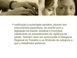 · notificação à autoridade sanitária, através dos
instrumentos específicos, de acordo com a
legislação da Saúde, estadual e municipal,
viabilizando os procedimentos da vigilância da
saúde. Também deve ser comunicado à Delegacia
Regional do Trabalho e ao Sindicato da categoria a
que o trabalhador pertence.
 