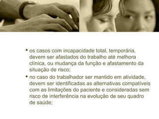 · os casos com incapacidade total, temporária,
devem ser afastados do trabalho até melhora
clínica, ou mudança da função e afastamento da
situação de risco;
· no caso do trabalhador ser mantido em atividade,
devem ser identificadas as alternativas compatíveis
com as limitações do paciente e consideradas sem
risco de interferência na evolução de seu quadro
de saúde;
 