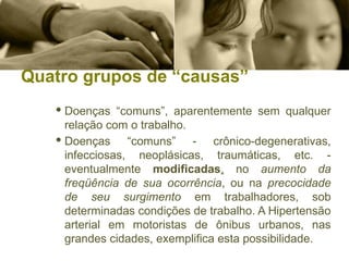 Quatro grupos de “causas”
· Doenças “comuns”, aparentemente sem qualquer
relação com o trabalho.
· Doenças “comuns” - crônico-degenerativas,
infecciosas, neoplásicas, traumáticas, etc. -
eventualmente modificadas, no aumento da
freqüência de sua ocorrência, ou na precocidade
de seu surgimento em trabalhadores, sob
determinadas condições de trabalho. A Hipertensão
arterial em motoristas de ônibus urbanos, nas
grandes cidades, exemplifica esta possibilidade.
 