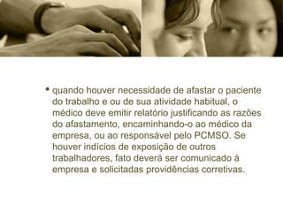 · quando houver necessidade de afastar o paciente
do trabalho e ou de sua atividade habitual, o
médico deve emitir relatório justificando as razões
do afastamento, encaminhando-o ao médico da
empresa, ou ao responsável pelo PCMSO. Se
houver indícios de exposição de outros
trabalhadores, fato deverá ser comunicado à
empresa e solicitadas providências corretivas.
 