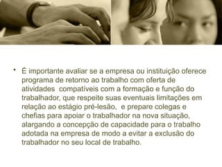 • É importante avaliar se a empresa ou instituição oferece
programa de retorno ao trabalho com oferta de
atividades compatíveis com a formação e função do
trabalhador, que respeite suas eventuais limitações em
relação ao estágio pré-lesão, e prepare colegas e
chefias para apoiar o trabalhador na nova situação,
alargando a concepção de capacidade para o trabalho
adotada na empresa de modo a evitar a exclusão do
trabalhador no seu local de trabalho.
 