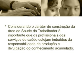 • Considerando o caráter de construção da
área de Saúde do Trabalhador é
importante que os profissionais dos
serviços de saúde estejam imbuídos da
responsabilidade de produção e
divulgação do conhecimento acumulado.
 