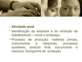 – Atividade atual
– Identificação da empresa e do sindicato de
trabalhadores – nome e endereço.
– Processo de produção: matérias primas,
instrumentos e máquinas, processos
auxiliares, produto final, sub-produto e
resíduos, fluxograma de produção
 