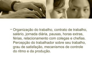 – Organização do trabalho, contrato de trabalho,
salário, jornada diária, pausas, horas extras,
férias, relacionamento com colegas e chefias.
Percepção do trabalhador sobre seu trabalho,
grau de satisfação, mecanismos de controle
do ritmo e da produção.
 