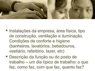 · Instalações da empresa, área física, tipo
de construção, ventilação e iluminação.
Condições de conforte e higiene
(banheiros, lavatórios, bebedouros,
vestiário, refeitório, lazer, etc)
· Descrição da função ou do posto de
trabalho – um dia típico de trabalho: o que
faz, como faz, com que faz, quanto faz?
 