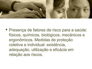 · Presença de fatores de risco para a saúde:
físicos, químicos, biológicos, mecânicos e
ergonômicos. Medidas de proteção
coletiva e individual: existência,
adequação, utilização e eficácia em
relação aos riscos.
 