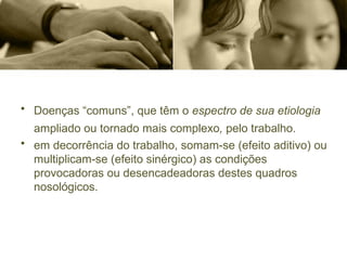• Doenças “comuns”, que têm o espectro de sua etiologia
ampliado ou tornado mais complexo, pelo trabalho.
• em decorrência do trabalho, somam-se (efeito aditivo) ou
multiplicam-se (efeito sinérgico) as condições
provocadoras ou desencadeadoras destes quadros
nosológicos.
 