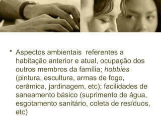 • Aspectos ambientais referentes a
habitação anterior e atual, ocupação dos
outros membros da família; hobbies
(pintura, escultura, armas de fogo,
cerâmica, jardinagem, etc); facilidades de
saneamento básico (suprimento de água,
esgotamento sanitário, coleta de resíduos,
etc)
 
