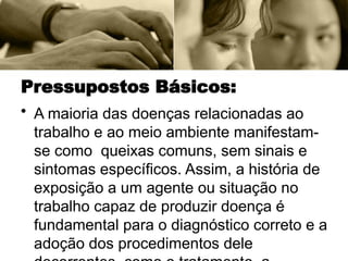 Pressupostos Básicos:
• A maioria das doenças relacionadas ao
trabalho e ao meio ambiente manifestam-
se como queixas comuns, sem sinais e
sintomas específicos. Assim, a história de
exposição a um agente ou situação no
trabalho capaz de produzir doença é
fundamental para o diagnóstico correto e a
adoção dos procedimentos dele
 