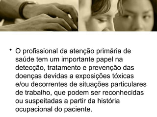 • O profissional da atenção primária de
saúde tem um importante papel na
detecção, tratamento e prevenção das
doenças devidas a exposições tóxicas
e/ou decorrentes de situações particulares
de trabalho, que podem ser reconhecidas
ou suspeitadas a partir da história
ocupacional do paciente.
 