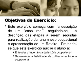 Objetivos do Exercício:
• Este exercício começa com a descrição
de um “caso real”, seguindo-se a
descrição das etapas a serem seguidas
para realização da anamnese ocupacional
e apresentação de um Roteiro. Pretende-
se que este exercício auxilie o aluno a:
· Entender a importância da história ocupacional
· Desenvolver a habilidade de colher uma história
ocupacional
 