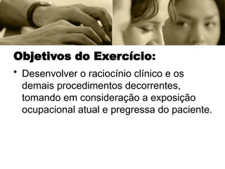 Objetivos do Exercício:
• Desenvolver o raciocínio clínico e os
demais procedimentos decorrentes,
tomando em consideração a exposição
ocupacional atual e pregressa do paciente.
 